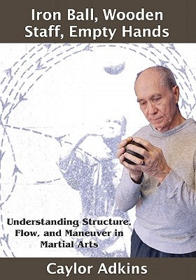 Iron Ball, Wooden Staff, Empty Hands: Understanding Structure, Flow, and Maneuver in Martial Arts by Adkins, Caylor