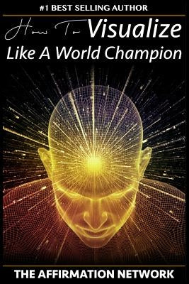 How To Visualize Like A World Champion: Manifest Your Dreams With Creative Visualization In 6 Steps by Network, The Affirmation