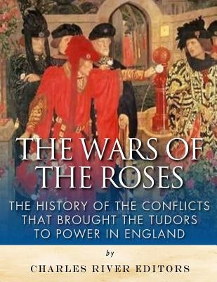 The Wars of the Roses: The History of the Conflicts that Brought the Tudors to Power in England by Charles River Editors