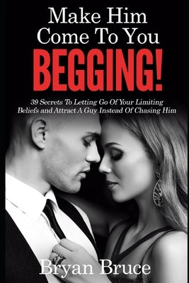 Mаkе Hіm Cоmе Tо Yоu BEGGING!: 39 Secrets To Letting Go Of Your Limiting Beliefs and Attrасt A G by Bruce, Bryan