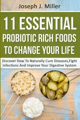 11 Essential Probiotic Rich Foods To Change Your Life: Discover How To Naturally Cure Diseases, Fight Infections And Improve Your Digestive System: Di by Miller, Joseph J.