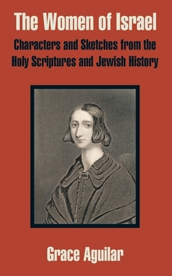 The Women of Israel: Characters and Sketches from the Holy Scriptures and Jewish History by Aguilar, Grace