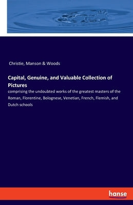 Capital, Genuine, and Valuable Collection of Pictures: comprising the undoubted works of the greatest masters of the Roman, Florentine, Bolognese, Ven by Christie, Manson &. Woods