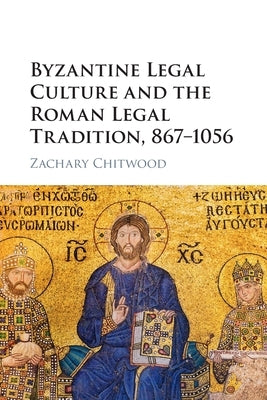 Byzantine Legal Culture and the Roman Legal Tradition, 867-1056 by Chitwood, Zachary