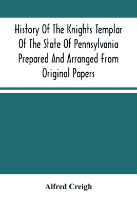 History Of The Knights Templar Of The State Of Pennsylvania Prepared And Arranged From Original Papers by Creigh, Alfred