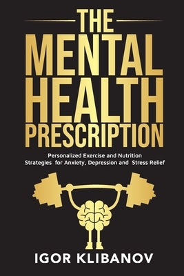 The Mental Health Prescription: Personalized Exercise and Nutrition Strategies for Anxiety, Depression and Stress Relief by Klibanov, Igor