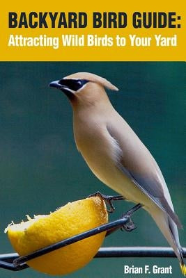 Backyard Bird Guide: Attracting Wild Birds to Your Yard by Grant, Brian