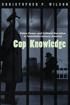 Cop Knowledge: Police Power and Cultural Narrative in Twentieth-Century America by Wilson, Christopher P.