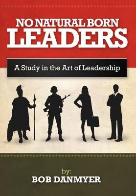 No Natural Born Leaders: A Study in the Art of Leadership by Danmyer, Bob