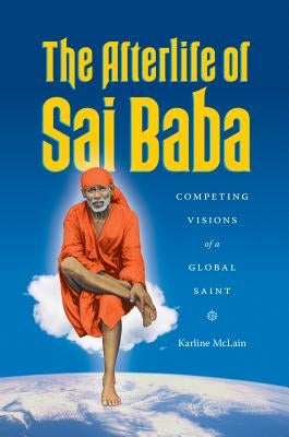 The Afterlife of Sai Baba: Competing Visions of a Global Saint by McLain, Karline