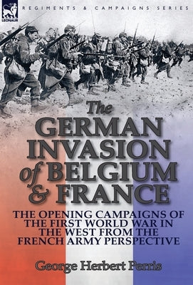 The German Invasion of Belgium & France: The Opening Campaigns of the First World War in the West from the French Army Perspective by Perris, George Herbert