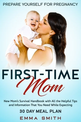 First-Time Mom: Prepare Yourself for Pregnancy: New Mom's Survival Handbook with All the Helpful Tips and Information That You Need Wh by Smith, Emma
