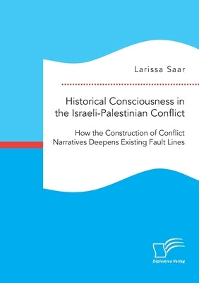 Historical Consciousness in the Israeli-Palestinian Conflict: How the Construction of Conflict Narratives Deepens Existing Fault Lines by Saar, Larissa