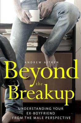 Beyond the Breakup: Understanding Your Ex-Boyfriend from The Male Perspective by Aitken, Andrew