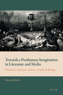Towards a Posthuman Imagination in Literature and Media; Monsters, Mutants, Aliens, Artificial Beings by Mussgnug, Florian
