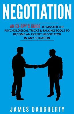 Negotiation: An Ex-Spy's Guide to Master the Psychological Tricks & Talking Tools to Become an Expert Negotiator in Any Situation by Daugherty, James