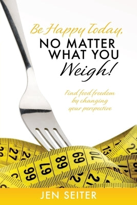 Be happy today, no matter what you weigh!: Find food freedom by changing your perspective by Seiter, Jen