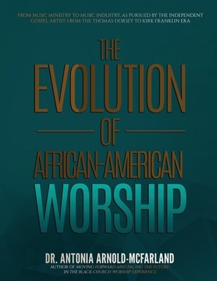 The Evolution of African-American Worship: From Music Ministry to Music Industry, as Pursued by the Independent Gospel Artist: From the Thomas Dorsey by Arnold-McFarland, Antonia