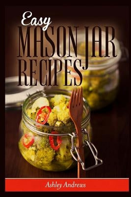 Easy Mason Jar Recipes: A Guide to Quick Meals in Jars for Busy People Like You by Andrews, Ashley