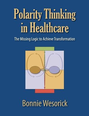 Polarity Thinking In Healthcare: The Missing Logic to Achieve Transformation by Wesorick, Bonnie