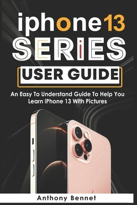 iPhone 13 Series User Guide: An Easy To Understand Guide To Help You Learn iPhone 13 With Pictures by Bennet, Anthony