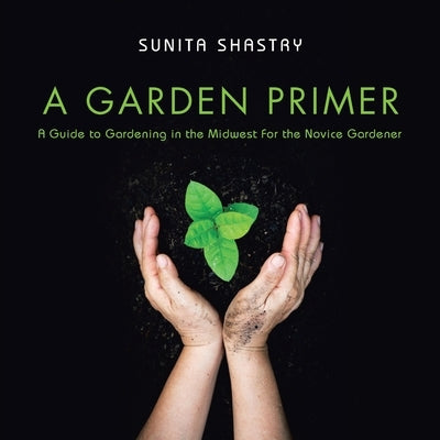 A Garden Primer a Guide to Gardening in the Midwest for the Novice Gardener by Shastry, Sunita
