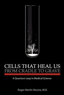 Cells That Heal Us From Cradle To Grave: A Quantum Leap in Medical Science by Nocera M. D., Roger M.