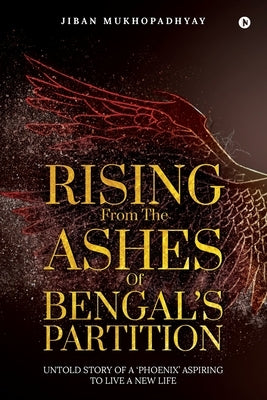 Rising From the Ashes of Bengal's Partition: Untold Story of a 'Phoenix' Aspiring to Live a New Life by Jiban Mukhopadhyay