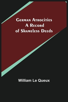 German Atrocities: A Record of Shameless Deeds by Le Queux, William