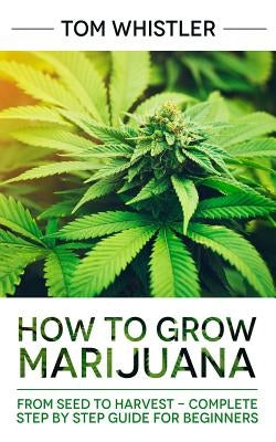 Marijuana: How to Grow Marijuana: From Seed to Harvest - Complete Step by Step Guide for Beginners by Whistler, Tom