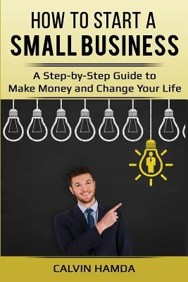 How to Start a Small Business: A Step-by-Step Guide to Make Money and Change Your Life by Hamda, Calvin