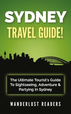 Sydney Travel Guide: The Ultimate Tourist's Guide to Sightseeing, Adventure & Partying in Sydney by Readers, Wanderlust