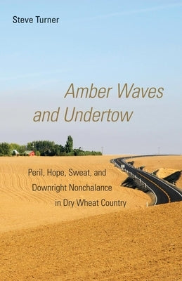 Amber Waves and Undertow: Peril, Hope, Sweat, and Downright Nonchalance in Dry Wheat Country by Turner, Steve