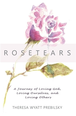Rosetears: A Journey of Loving God, Loving Ourselves, and Loving Others by Wyatt Prebilsky, Theresa