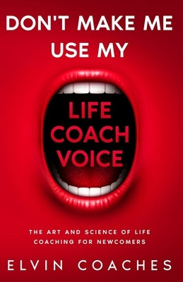 Don't make me use my Life Coach Voice: The Art and Science of Life Coaching for Newcomers by Coaches, Elvin