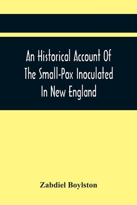 An Historical Account Of The Small-Pox Inoculated In New England by Boylston, Zabdiel