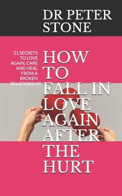 How to Fall in Love Again After the Hurt: 21 Secrets to Love Again, Care and Heal from a Broken Relationship. by Stone, Peter