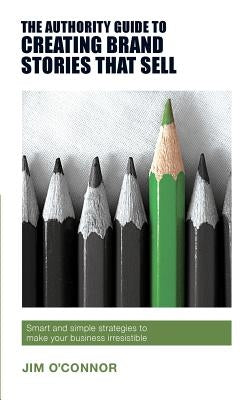 The Authority Guide to Creating Brand Stories that Sell: Smart and simple strategies to make your business irresistible by O'Connor, Jim