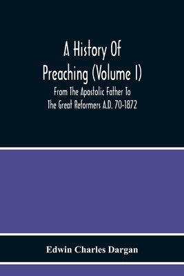 A History Of Preaching (Volume I) From The Apostolic Father To The Great Reformers A.D. 70-1872 by Charles Dargan, Edwin