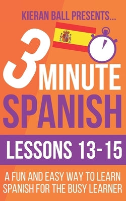 3 Minute Spanish: Lessons 13-15: A fun and easy way to learn Spanish for the busy learner by Ball, Kieran