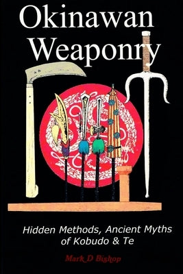 Okinawan Weaponry, Hidden Methods, Ancient Myths of Kobudo & Te by Bishop, Mark D.