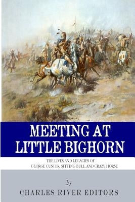 Meeting at Little Bighorn: The Lives and Legacies of George Custer, Sitting Bull and Crazy Horse by Charles River Editors