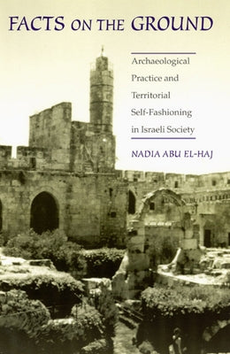 Facts on the Ground: Archaeological Practice and Territorial Self-Fashioning in Israeli Society by Abu El-Haj, Nadia