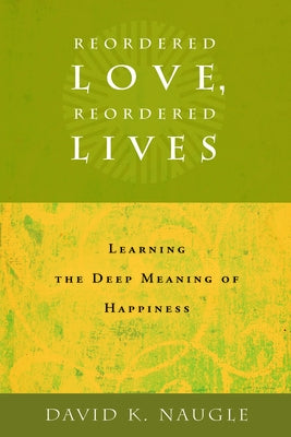 Reordered Love, Reordered Lives: Learing the Deep Meaning of Happiness by Naugle, David K.