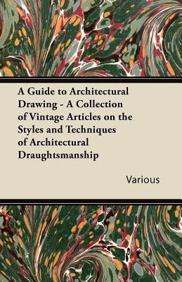 A Guide to Architectural Drawing - A Collection of Vintage Articles on the Styles and Techniques of Architectural Draughtsmanship by Various