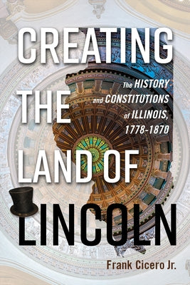 Creating the Land of Lincoln: The History and Constitutions of Illinois, 1778-1870 by Cicero Jr, Frank