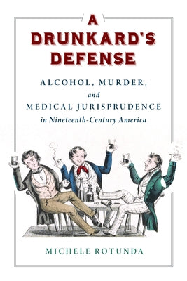 A Drunkard's Defense: Alcohol, Murder, and Medical Jurisprudence in Nineteenth-Century America by Rotunda, Michele