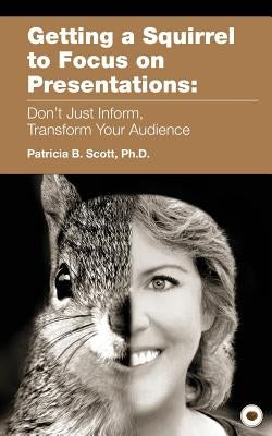 Getting a Squirrel to Focus on Presentations: Don't Just Inform, Transform Your Audience by Scott, Patricia B.
