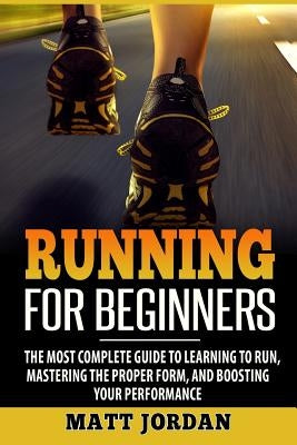 Running for Beginners: The Most Complete Guide to Learning to Run, Mastering the Proper Form, and Boosting Your Performance by Jordan, Matt
