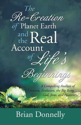 The Re-Creation of Planet Earth and the Real Account of Life's Beginnings: A Compelling Analysis of Creation, Evolution, the Big Bang, God, Jesus, and by Donnelly, Brian